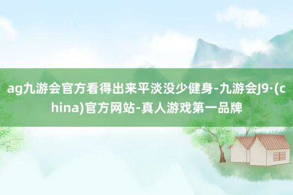 ag九游会官方看得出来平淡没少健身-九游会J9·(china)官方网站-真人游戏第一品牌