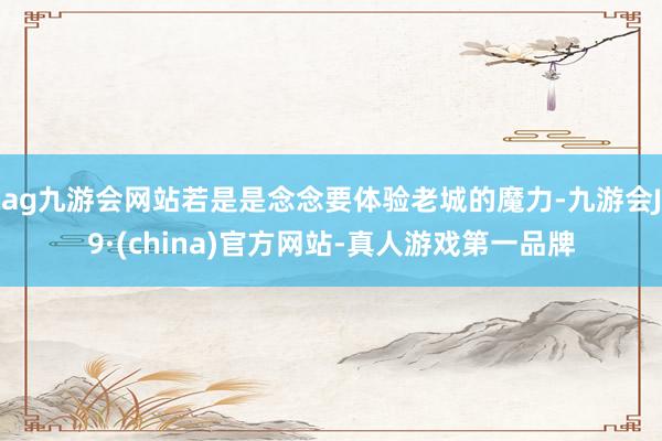 ag九游会网站若是是念念要体验老城的魔力-九游会J9·(china)官方网站-真人游戏第一品牌