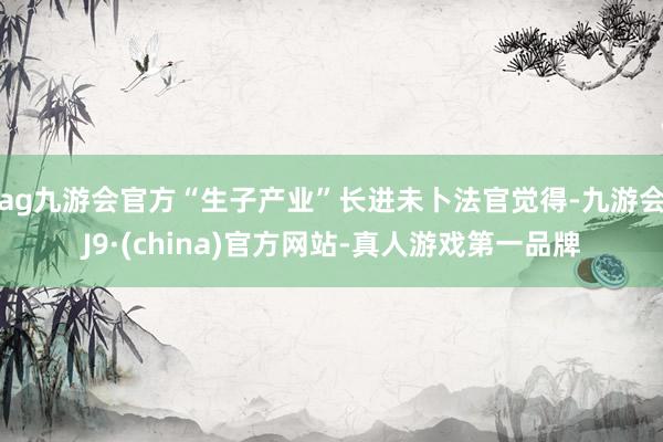 ag九游会官方“生子产业”长进未卜法官觉得-九游会J9·(china)官方网站-真人游戏第一品牌