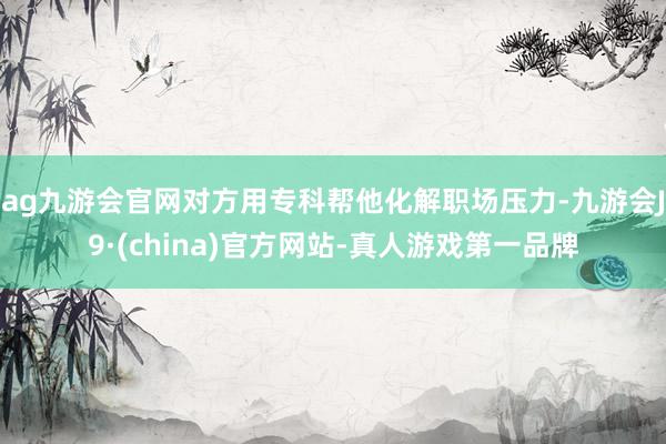 ag九游会官网对方用专科帮他化解职场压力-九游会J9·(china)官方网站-真人游戏第一品牌