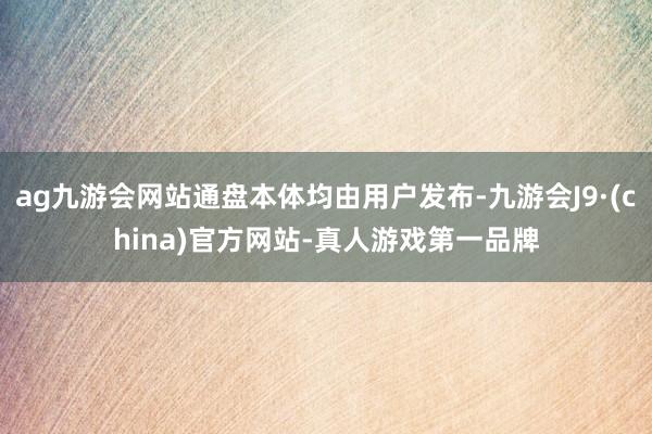 ag九游会网站通盘本体均由用户发布-九游会J9·(china)官方网站-真人游戏第一品牌