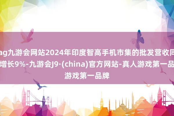 ag九游会网站2024年印度智高手机市集的批发营收同比增长9%-九游会J9·(china)官方网站-真人游戏第一品牌