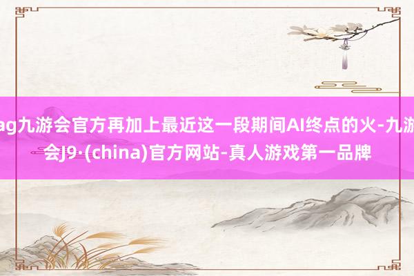 ag九游会官方再加上最近这一段期间AI终点的火-九游会J9·(china)官方网站-真人游戏第一品牌