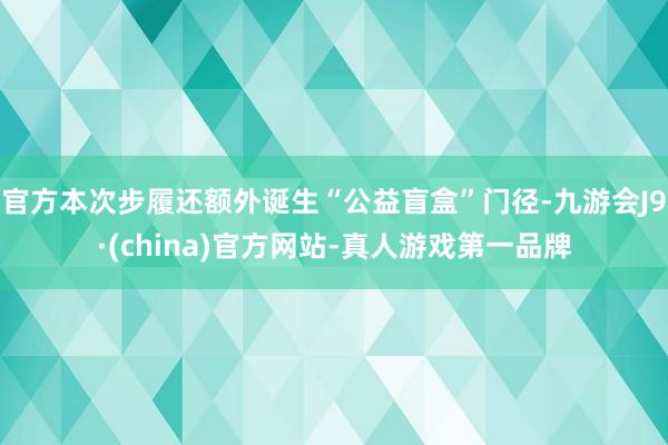 官方本次步履还额外诞生“公益盲盒”门径-九游会J9·(china)官方网站-真人游戏第一品牌