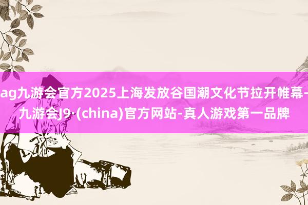 ag九游会官方2025上海发放谷国潮文化节拉开帷幕-九游会J9·(china)官方网站-真人游戏第一品牌
