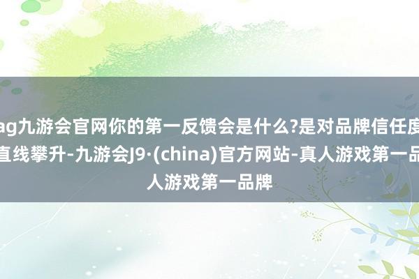ag九游会官网你的第一反馈会是什么?是对品牌信任度的直线攀升-九游会J9·(china)官方网站-真人游戏第一品牌