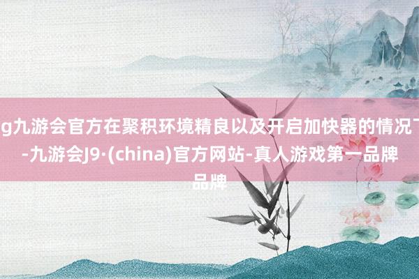 ag九游会官方在聚积环境精良以及开启加快器的情况下-九游会J9·(china)官方网站-真人游戏第一品牌