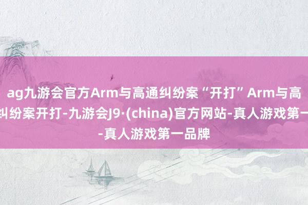 ag九游会官方Arm与高通纠纷案“开打”Arm与高通的纠纷案开打-九游会J9·(china)官方网站-真人游戏第一品牌