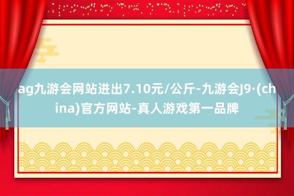 ag九游会网站进出7.10元/公斤-九游会J9·(china)官方网站-真人游戏第一品牌