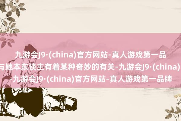 九游会J9·(china)官方网站-真人游戏第一品牌每一个变装王人仿佛与她本东谈主有着某种奇妙的有关-九游会J9·(china)官方网站-真人游戏第一品牌