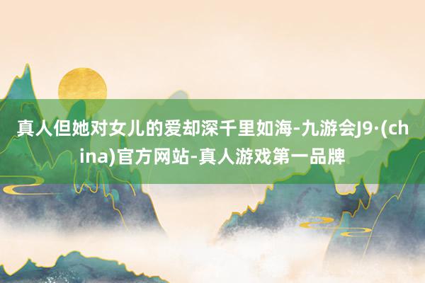 真人但她对女儿的爱却深千里如海-九游会J9·(china)官方网站-真人游戏第一品牌