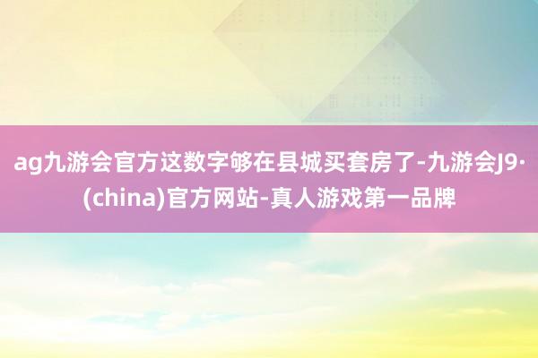 ag九游会官方这数字够在县城买套房了-九游会J9·(china)官方网站-真人游戏第一品牌
