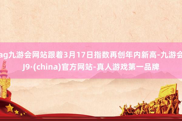 ag九游会网站跟着3月17日指数再创年内新高-九游会J9·(china)官方网站-真人游戏第一品牌