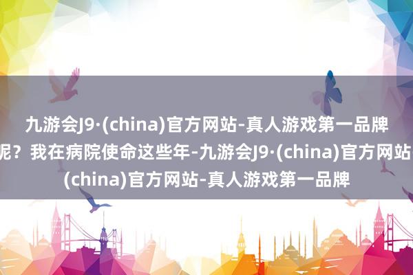 九游会J9·(china)官方网站-真人游戏第一品牌嘴巴依然嗅觉干燥呢？我在病院使命这些年-九游会J9·(china)官方网站-真人游戏第一品牌