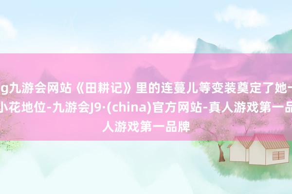 ag九游会网站《田耕记》里的连蔓儿等变装奠定了她一线小花地位-九游会J9·(china)官方网站-真人游戏第一品牌