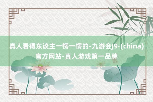 真人看得东谈主一愣一愣的-九游会J9·(china)官方网站-真人游戏第一品牌