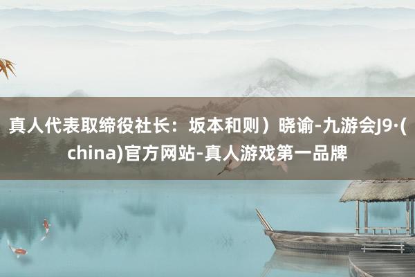 真人代表取缔役社长：坂本和则）晓谕-九游会J9·(china)官方网站-真人游戏第一品牌