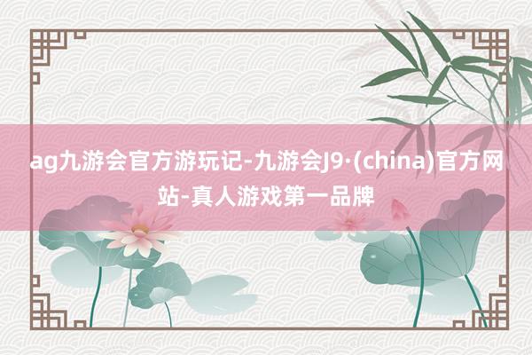 ag九游会官方游玩记-九游会J9·(china)官方网站-真人游戏第一品牌