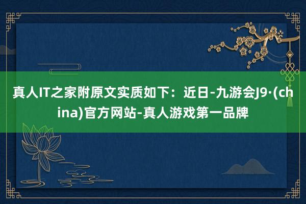 真人IT之家附原文实质如下：近日-九游会J9·(china)官方网站-真人游戏第一品牌