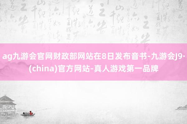 ag九游会官网财政部网站在8日发布音书-九游会J9·(china)官方网站-真人游戏第一品牌