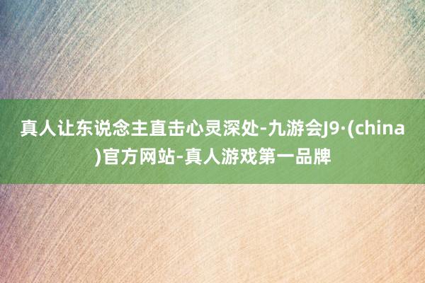 真人让东说念主直击心灵深处-九游会J9·(china)官方网站-真人游戏第一品牌