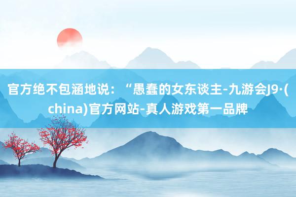 官方绝不包涵地说：“愚蠢的女东谈主-九游会J9·(china)官方网站-真人游戏第一品牌