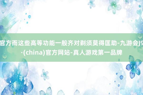 官方而这些高等功能一般齐对剃须莫得匡助-九游会J9·(china)官方网站-真人游戏第一品牌