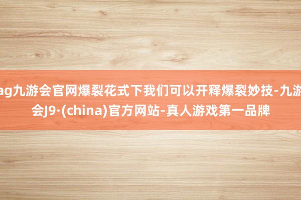 ag九游会官网爆裂花式下我们可以开释爆裂妙技-九游会J9·(china)官方网站-真人游戏第一品牌