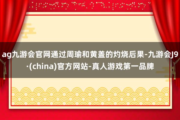 ag九游会官网通过周瑜和黄盖的灼烧后果-九游会J9·(china)官方网站-真人游戏第一品牌