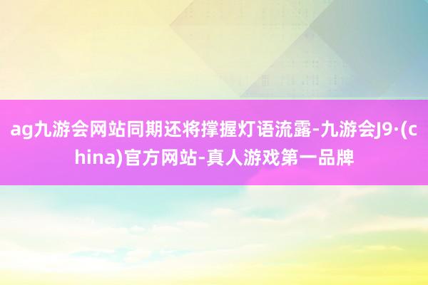 ag九游会网站同期还将撑握灯语流露-九游会J9·(china)官方网站-真人游戏第一品牌