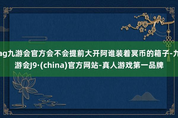 ag九游会官方会不会提前大开阿谁装着冥币的箱子-九游会J9·(china)官方网站-真人游戏第一品牌