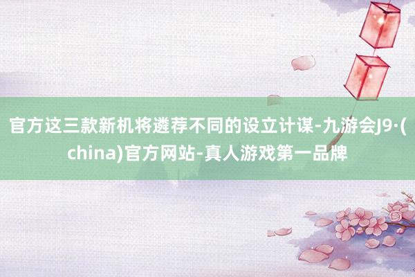 官方这三款新机将遴荐不同的设立计谋-九游会J9·(china)官方网站-真人游戏第一品牌