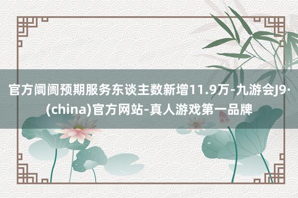 官方阛阓预期服务东谈主数新增11.9万-九游会J9·(china)官方网站-真人游戏第一品牌