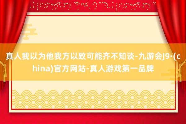 真人我以为他我方以致可能齐不知谈-九游会J9·(china)官方网站-真人游戏第一品牌