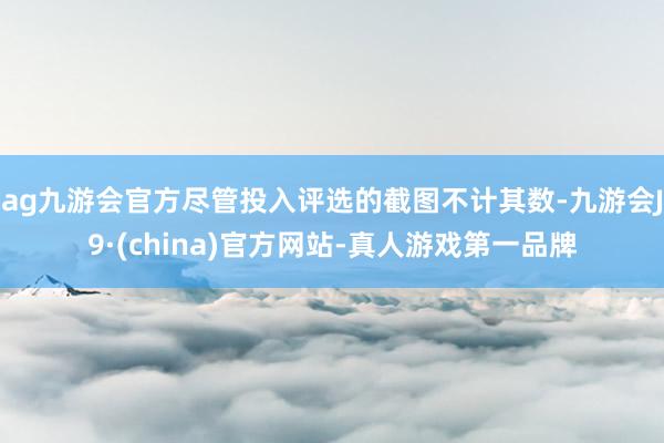 ag九游会官方尽管投入评选的截图不计其数-九游会J9·(china)官方网站-真人游戏第一品牌