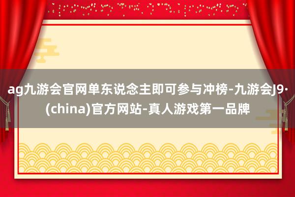ag九游会官网单东说念主即可参与冲榜-九游会J9·(china)官方网站-真人游戏第一品牌