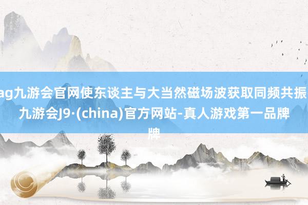 ag九游会官网使东谈主与大当然磁场波获取同频共振-九游会J9·(china)官方网站-真人游戏第一品牌