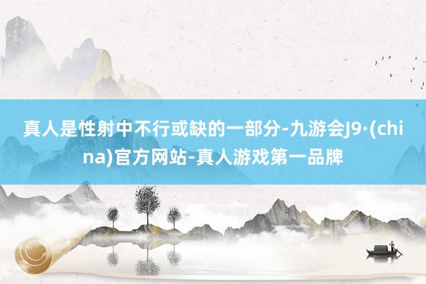 真人是性射中不行或缺的一部分-九游会J9·(china)官方网站-真人游戏第一品牌