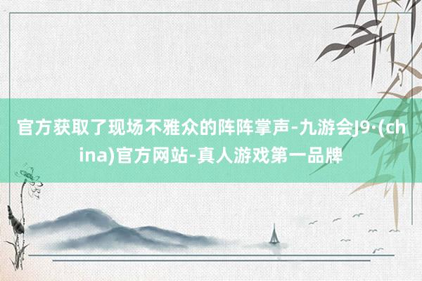 官方获取了现场不雅众的阵阵掌声-九游会J9·(china)官方网站-真人游戏第一品牌