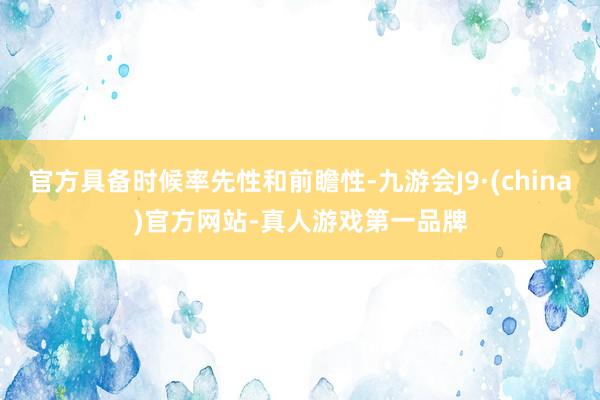 官方具备时候率先性和前瞻性-九游会J9·(china)官方网站-真人游戏第一品牌