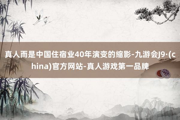 真人而是中国住宿业40年演变的缩影-九游会J9·(china)官方网站-真人游戏第一品牌