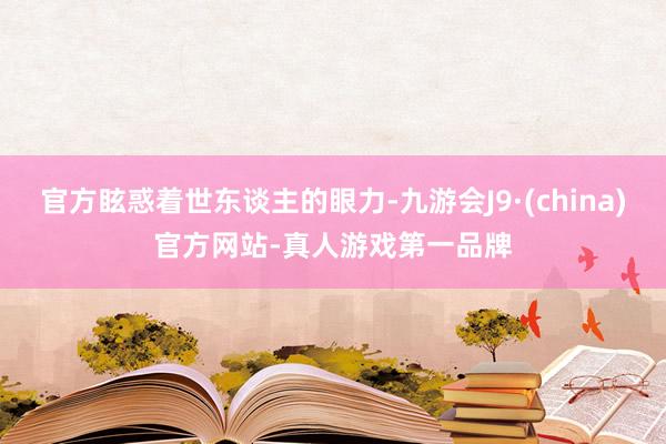 官方眩惑着世东谈主的眼力-九游会J9·(china)官方网站-真人游戏第一品牌