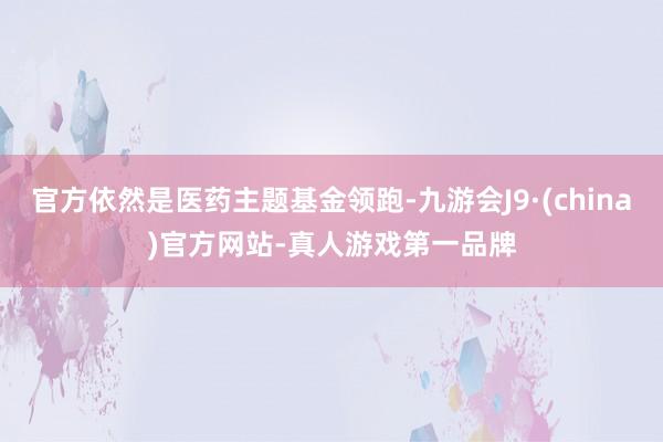 官方依然是医药主题基金领跑-九游会J9·(china)官方网站-真人游戏第一品牌