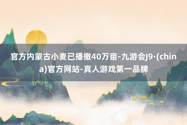官方内蒙古小麦已播撒40万亩-九游会J9·(china)官方网站-真人游戏第一品牌