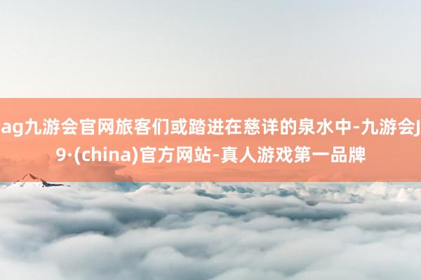 ag九游会官网旅客们或踏进在慈详的泉水中-九游会J9·(china)官方网站-真人游戏第一品牌