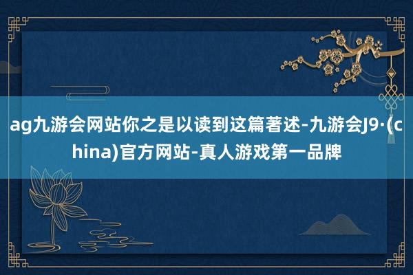 ag九游会网站你之是以读到这篇著述-九游会J9·(china)官方网站-真人游戏第一品牌