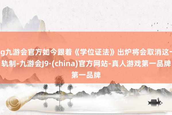 ag九游会官方如今跟着《学位证法》出炉将会取消这一轨制-九游会J9·(china)官方网站-真人游戏第一品牌