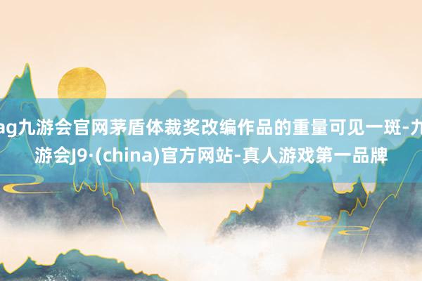 ag九游会官网茅盾体裁奖改编作品的重量可见一斑-九游会J9·(china)官方网站-真人游戏第一品牌