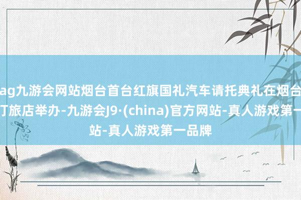 ag九游会网站烟台首台红旗国礼汽车请托典礼在烟台威斯汀旅店举办-九游会J9·(china)官方网站-真人游戏第一品牌