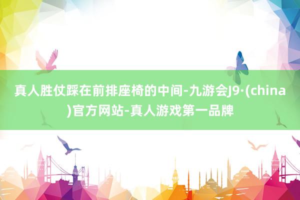 真人胜仗踩在前排座椅的中间-九游会J9·(china)官方网站-真人游戏第一品牌